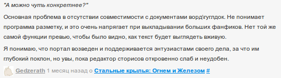 «А можно чуть конкретнее? — Основная проблема в отсутствии совместимости с документами ворд\гуглдок. Не понимает программа разметку, и это очень напрягает при выкладывании больших фанфиков. Нет той же самой функции превью, чтобы было видно, как текст будет выглядеть вживую. Я понимаю, что портал возведен и поддерживается энтузиастами своего дела, за что им глубокий поклон, но увы, пока редактор сторисов откровенно слаб и неудобен.» — Gedzerath